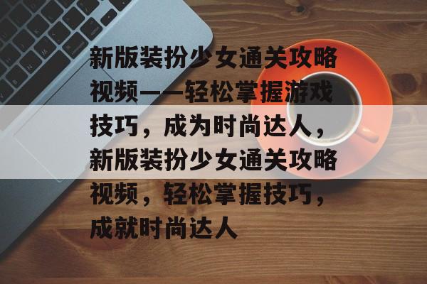 新版装扮少女通关攻略视频——轻松掌握游戏技巧，成为时尚达人，新版装扮少女通关攻略视频，轻松掌握技巧，成就时尚达人