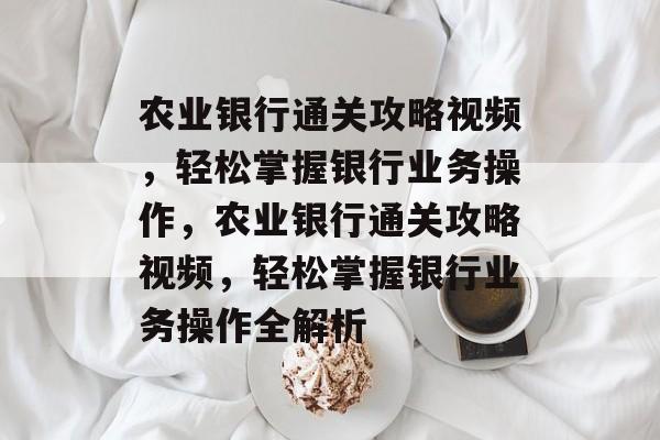 农业银行通关攻略视频,轻松掌握银行业务操作,农业银行通关攻略视频,轻松掌握银行业务操作全解析 农业银行通关攻略视频,轻松掌握银行业务操作,农业银行通关攻略视频,轻松掌握银行业务操作全解析