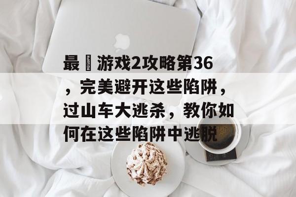 最囧游戏2攻略第36,完美避开这些陷阱,过山车大逃杀,教你如何在这些陷阱中逃脱 最囧游戏2攻略第36,完美避开这些陷阱,过山车大逃杀,教你如何在这些陷阱中逃脱