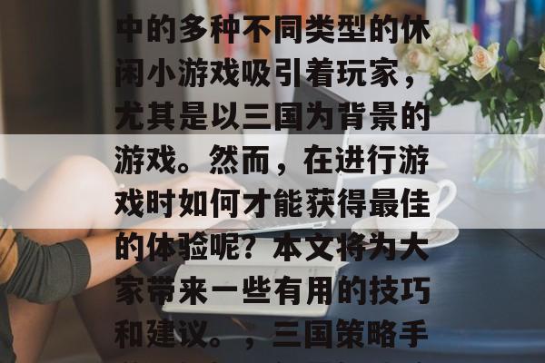 三国时期是一款非常受欢迎的策略性游戏。其中的多种不同类型的休闲小游戏吸引着玩家,尤其是以三国为背景的游戏。然而,在进行游戏时如何才能获得最佳的体验呢?本文将为大家带来一些有用的技巧和建议。,三国策略手游,如何取得最佳体验,技巧与建议 三国时期是一款非常受欢迎的策略性游戏。其中的多种不同类型的休闲小游戏吸引着玩家,尤其是以三国为背景的游戏。然而,在进行游戏时如何才能获得最佳的体验呢?本文将为大家带来一些有用的技巧和建议。,三国策略手游,如何取得最佳体验,技巧与建议