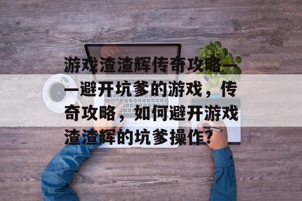 游戏渣渣辉传奇攻略——避开坑爹的游戏,传奇攻略,如何避开游戏渣渣辉的坑爹操作? 游戏渣渣辉传奇攻略——避开坑爹的游戏,传奇攻略,如何避开游戏渣渣辉的坑爹操作?