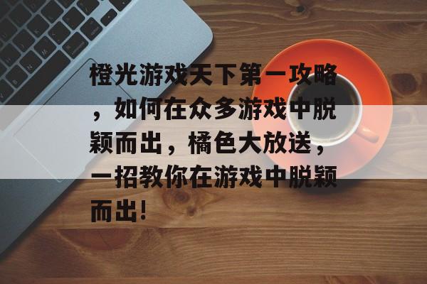 橙光游戏天下第一攻略,如何在众多游戏中脱颖而出,橘色大放送,一招教你在游戏中脱颖而出! 橙光游戏天下第一攻略,如何在众多游戏中脱颖而出,橘色大放送,一招教你在游戏中脱颖而出!