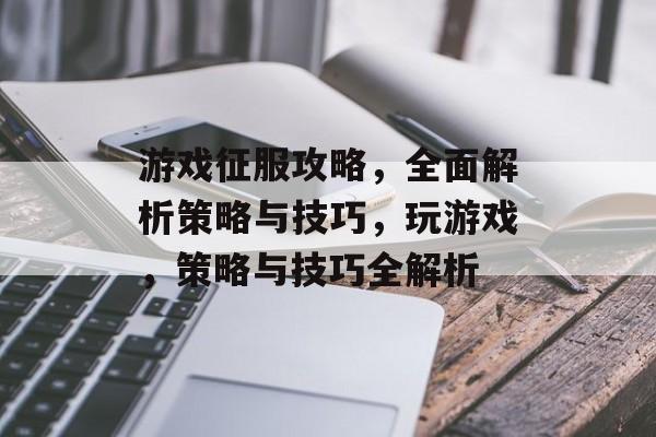 游戏征服攻略，全面解析策略与技巧，玩游戏，策略与技巧全解析