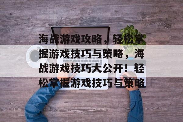 海战游戏攻略,轻松掌握游戏技巧与策略,海战游戏技巧大公开!轻松掌握游戏技巧与策略 海战游戏攻略,轻松掌握游戏技巧与策略,海战游戏技巧大公开!轻松掌握游戏技巧与策略