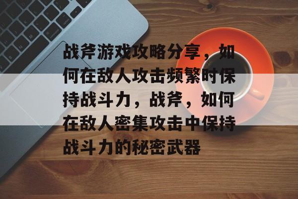 战斧游戏攻略分享,如何在敌人攻击频繁时保持战斗力,战斧,如何在敌人密集攻击中保持战斗力的秘密武器 战斧游戏攻略分享,如何在敌人攻击频繁时保持战斗力,战斧,如何在敌人密集攻击中保持战斗力的秘密武器