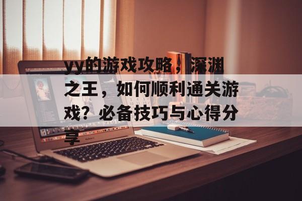 yy的游戏攻略,深渊之王,如何顺利通关游戏?必备技巧与心得分享 yy的游戏攻略,深渊之王,如何顺利通关游戏?必备技巧与心得分享