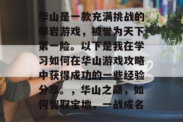 华山是一款充满挑战的攀岩游戏,被誉为天下第一险。以下是我在学习如何在华山游戏攻略中获得成功的一些经验分享。,华山之巅,如何智取宝地,一战成名 华山是一款充满挑战的攀岩游戏,被誉为天下第一险。以下是我在学习如何在华山游戏攻略中获得成功的一些经验分享。,华山之巅,如何智取宝地,一战成名
