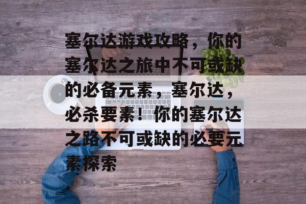 塞尔达游戏攻略,你的塞尔达之旅中不可或缺的必备元素,塞尔达,必杀要素!你的塞尔达之路不可或缺的必要元素探索 塞尔达游戏攻略,你的塞尔达之旅中不可或缺的必备元素,塞尔达,必杀要素!你的塞尔达之路不可或缺的必要元素探索