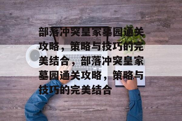 部落冲突皇家墓园通关攻略,策略与技巧的完美结合,部落冲突皇家墓园通关攻略,策略与技巧的完美结合 部落冲突皇家墓园通关攻略,策略与技巧的完美结合,部落冲突皇家墓园通关攻略,策略与技巧的完美结合