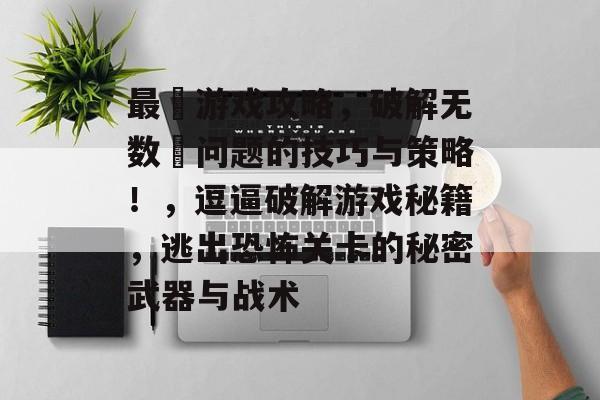 最囧游戏攻略,破解无数囧问题的技巧与策略!,逗逼破解游戏秘籍,逃出恐怖关卡的秘密武器与战术 最囧游戏攻略,破解无数囧问题的技巧与策略!,逗逼破解游戏秘籍,逃出恐怖关卡的秘密武器与战术