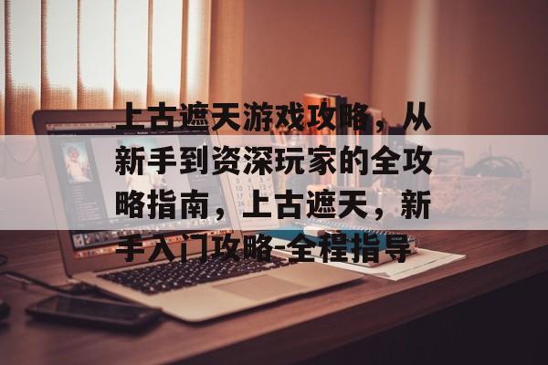 上古遮天游戏攻略，从新手到资深玩家的全攻略指南，上古遮天，新手入门攻略-全程指导