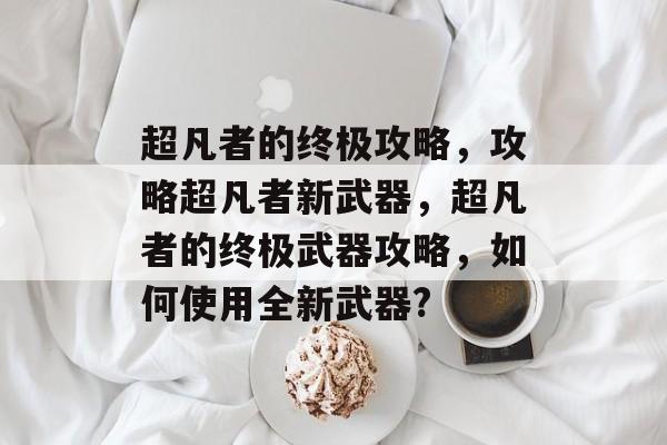 超凡者的终极攻略,攻略超凡者新武器,超凡者的终极武器攻略,如何使用全新武器? 超凡者的终极攻略,攻略超凡者新武器,超凡者的终极武器攻略,如何使用全新武器?