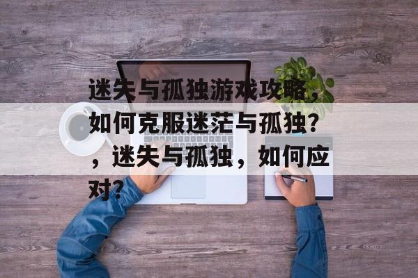 迷失与孤独游戏攻略,如何克服迷茫与孤独?,迷失与孤独,如何应对? 迷失与孤独游戏攻略,如何克服迷茫与孤独?,迷失与孤独,如何应对?