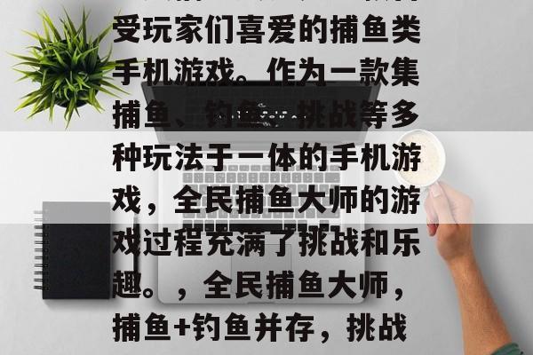 全民捕鱼大师是一款备受玩家们喜爱的捕鱼类手机游戏。作为一款集捕鱼、钓鱼、挑战等多种玩法于一体的手机游戏,全民捕鱼大师的游戏过程充满了挑战和乐趣。,全民捕鱼大师,捕鱼+钓鱼并存,挑战乐趣! 全民捕鱼大师是一款备受玩家们喜爱的捕鱼类手机游戏。作为一款集捕鱼、钓鱼、挑战等多种玩法于一体的手机游戏,全民捕鱼大师的游戏过程充满了挑战和乐趣。,全民捕鱼大师,捕鱼+钓鱼并存,挑战乐趣!