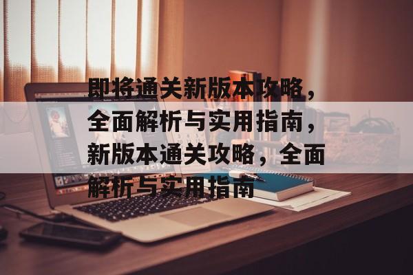 即将通关新版本攻略,全面解析与实用指南,新版本通关攻略,全面解析与实用指南 即将通关新版本攻略,全面解析与实用指南,新版本通关攻略,全面解析与实用指南