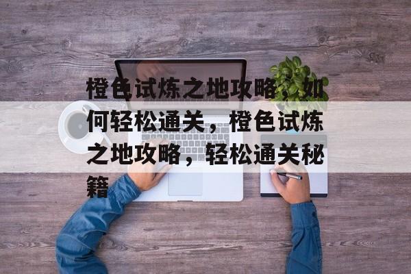 橙色试炼之地攻略,如何轻松通关,橙色试炼之地攻略,轻松通关秘籍 橙色试炼之地攻略,如何轻松通关,橙色试炼之地攻略,轻松通关秘籍