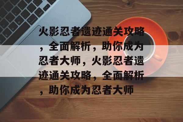 火影忍者遗迹通关攻略,全面解析,助你成为忍者大师,火影忍者遗迹通关攻略,全面解析,助你成为忍者大师 火影忍者遗迹通关攻略,全面解析,助你成为忍者大师,火影忍者遗迹通关攻略,全面解析,助你成为忍者大师