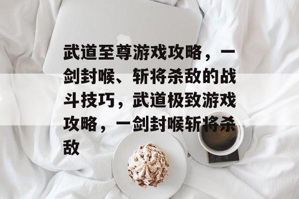 武道至尊游戏攻略,一剑封喉、斩将杀敌的战斗技巧,武道极致游戏攻略,一剑封喉斩将杀敌 武道至尊游戏攻略,一剑封喉、斩将杀敌的战斗技巧,武道极致游戏攻略,一剑封喉斩将杀敌