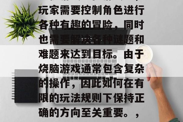 烧脑游戏是一款集策略、娱乐和挑战于一体的手机游戏。在游戏中,玩家需要控制角色进行各种有趣的冒险,同时也需要解决各种谜题和难题来达到目标。由于烧脑游戏通常包含复杂的操作,因此如何在有限的玩法规则下保持正确的方向至关重要。,烧脑游戏,战术策略与乐趣并存,复杂操作需细心掌控 烧脑游戏是一款集策略、娱乐和挑战于一体的手机游戏。在游戏中,玩家需要控制角色进行各种有趣的冒险,同时也需要解决各种谜题和难题来达到目标。由于烧脑游戏通常包含复杂的操作,因此如何在有限的玩法规则下保持正确的方向至关重要。,烧脑游戏,战术策略与乐趣并存,复杂操作需细心掌控