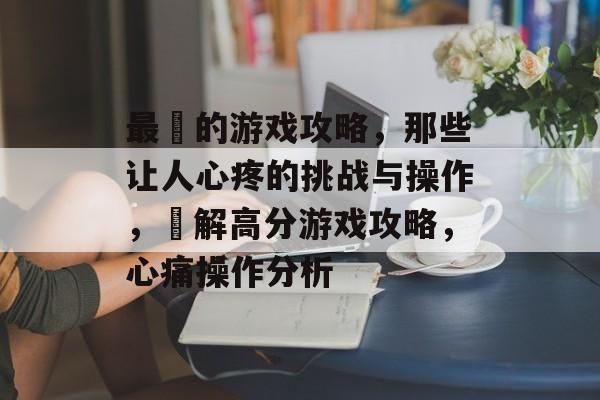 最囧的游戏攻略，那些让人心疼的挑战与操作，囧解高分游戏攻略，心痛操作分析