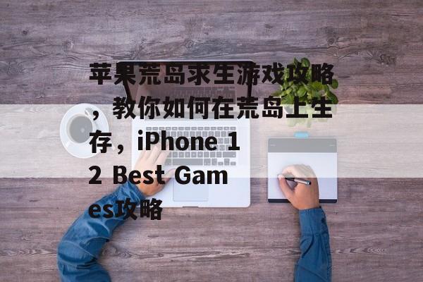 苹果荒岛求生游戏攻略,教你如何在荒岛上生存,iPhone 12 Best Games攻略 苹果荒岛求生游戏攻略,教你如何在荒岛上生存,iPhone 12 Best Games攻略