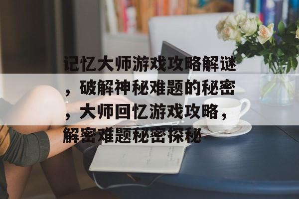 记忆大师游戏攻略解谜,破解神秘难题的秘密,大师回忆游戏攻略,解密难题秘密探秘 记忆大师游戏攻略解谜,破解神秘难题的秘密,大师回忆游戏攻略,解密难题秘密探秘