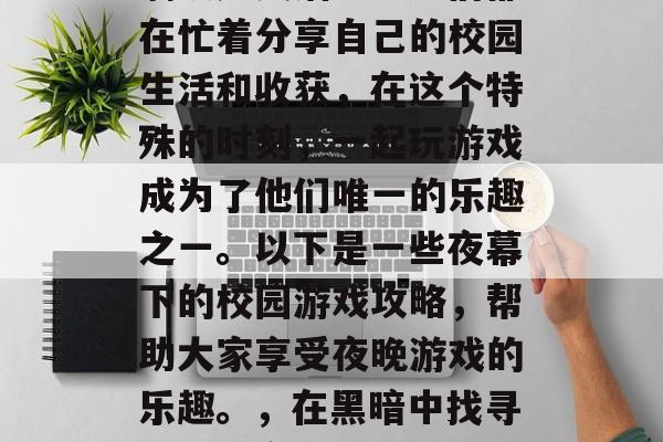 夜幕降临,教室里却充满欢声笑语。学生们都在忙着分享自己的校园生活和收获,在这个特殊的时刻,一起玩游戏成为了他们唯一的乐趣之一。以下是一些夜幕下的校园游戏攻略,帮助大家享受夜晚游戏的乐趣。,在黑暗中找寻欢乐,夜幕下的校园游戏攻略分享 夜幕降临,教室里却充满欢声笑语。学生们都在忙着分享自己的校园生活和收获,在这个特殊的时刻,一起玩游戏成为了他们唯一的乐趣之一。以下是一些夜幕下的校园游戏攻略,帮助大家享受夜晚游戏的乐趣。,在黑暗中找寻欢乐,夜幕下的校园游戏攻略分享