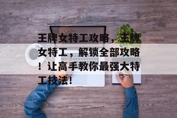 王牌女特工攻略,王牌女特工,解锁全部攻略!让高手教你最强大特工技法! 王牌女特工攻略,王牌女特工,解锁全部攻略!让高手教你最强大特工技法!