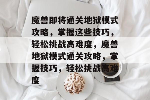 魔兽即将通关地狱模式攻略,掌握这些技巧,轻松挑战高难度,魔兽地狱模式通关攻略,掌握技巧,轻松挑战高难度 魔兽即将通关地狱模式攻略,掌握这些技巧,轻松挑战高难度,魔兽地狱模式通关攻略,掌握技巧,轻松挑战高难度