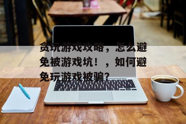 贪玩游戏攻略,怎么避免被游戏坑!,如何避免玩游戏被骗? 贪玩游戏攻略,怎么避免被游戏坑!,如何避免玩游戏被骗?