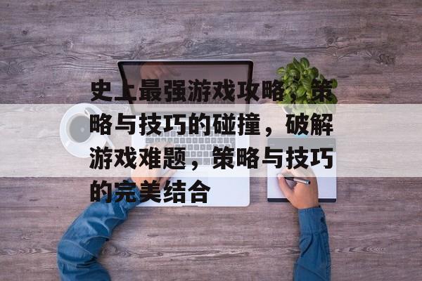 史上最强游戏攻略,策略与技巧的碰撞,破解游戏难题,策略与技巧的完美结合 史上最强游戏攻略,策略与技巧的碰撞,破解游戏难题,策略与技巧的完美结合