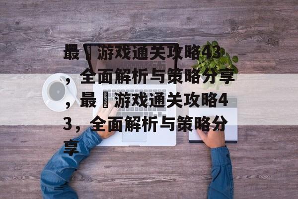 最囧游戏通关攻略43，全面解析与策略分享，最囧游戏通关攻略43，全面解析与策略分享
