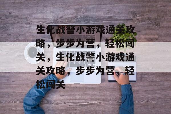 生化战警小游戏通关攻略,步步为营,轻松闯关,生化战警小游戏通关攻略,步步为营,轻松闯关 生化战警小游戏通关攻略,步步为营,轻松闯关,生化战警小游戏通关攻略,步步为营,轻松闯关