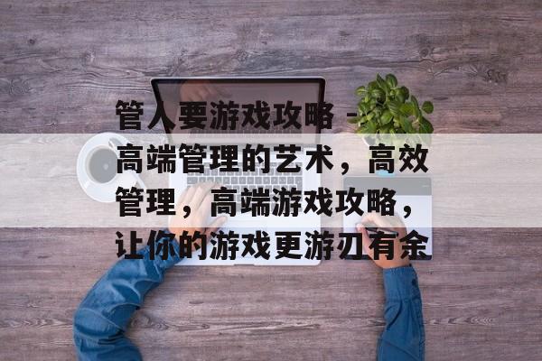 管人要游戏攻略 - 高端管理的艺术,高效管理,高端游戏攻略,让你的游戏更游刃有余 管人要游戏攻略 - 高端管理的艺术,高效管理,高端游戏攻略,让你的游戏更游刃有余