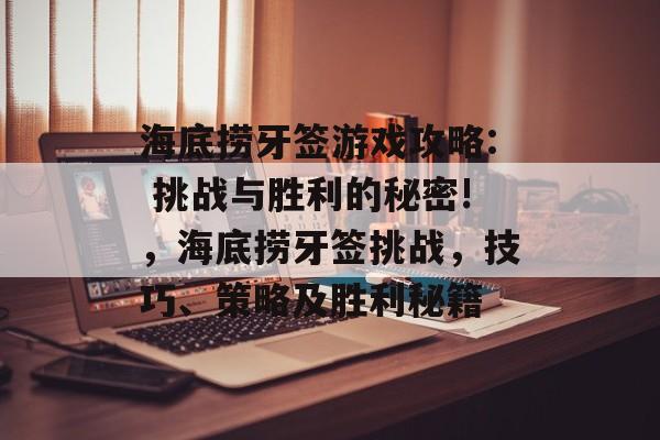 海底捞牙签游戏攻略: 挑战与胜利的秘密!，海底捞牙签挑战，技巧、策略及胜利秘籍