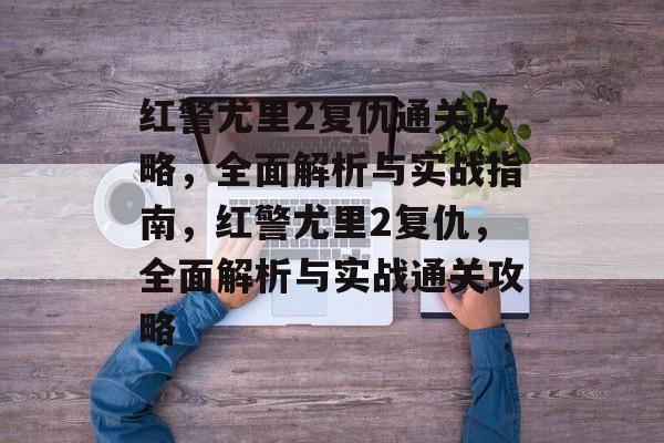红警尤里2复仇通关攻略,全面解析与实战指南,红警尤里2复仇,全面解析与实战通关攻略 红警尤里2复仇通关攻略,全面解析与实战指南,红警尤里2复仇,全面解析与实战通关攻略