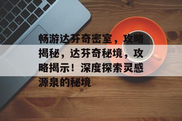 畅游达芬奇密室，攻略揭秘，达芬奇秘境，攻略揭示！深度探索灵感源泉的秘境