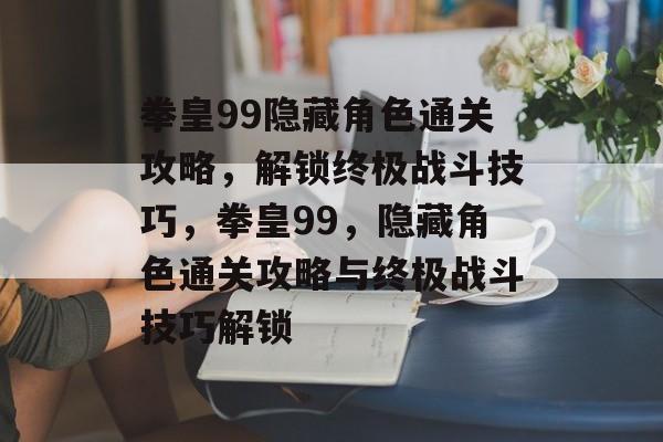 拳皇99隐藏角色通关攻略，解锁终极战斗技巧，拳皇99，隐藏角色通关攻略与终极战斗技巧解锁