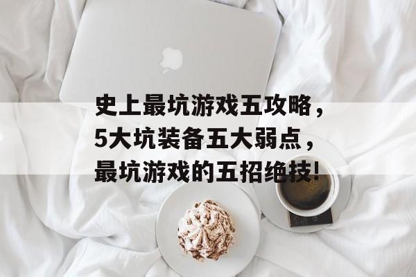 史上最坑游戏五攻略,5大坑装备五大弱点,最坑游戏的五招绝技! 史上最坑游戏五攻略,5大坑装备五大弱点,最坑游戏的五招绝技!