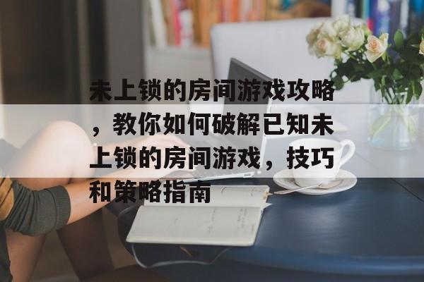 未上锁的房间游戏攻略,教你如何破解已知未上锁的房间游戏,技巧和策略指南 未上锁的房间游戏攻略,教你如何破解已知未上锁的房间游戏,技巧和策略指南