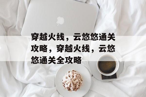穿越火线,云悠悠通关攻略,穿越火线,云悠悠通关全攻略 穿越火线,云悠悠通关攻略,穿越火线,云悠悠通关全攻略
