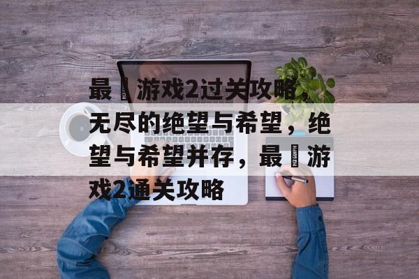 最囧游戏2过关攻略,无尽的绝望与希望,绝望与希望并存,最囧游戏2通关攻略 最囧游戏2过关攻略,无尽的绝望与希望,绝望与希望并存,最囧游戏2通关攻略