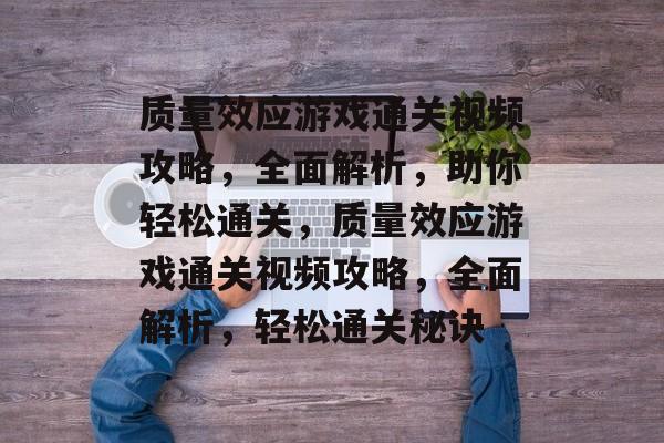 质量效应游戏通关视频攻略，全面解析，助你轻松通关，质量效应游戏通关视频攻略，全面解析，轻松通关秘诀