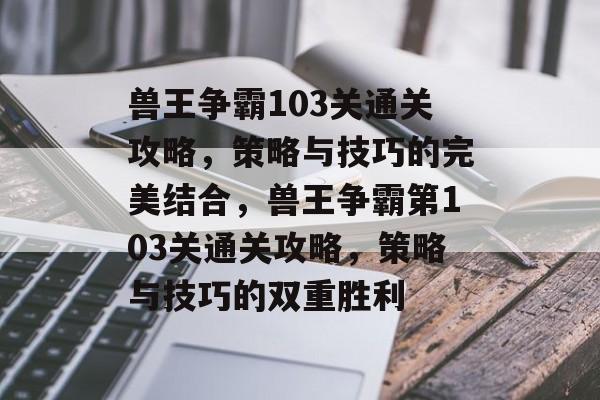 兽王争霸103关通关攻略,策略与技巧的完美结合,兽王争霸第103关通关攻略,策略与技巧的双重胜利 兽王争霸103关通关攻略,策略与技巧的完美结合,兽王争霸第103关通关攻略,策略与技巧的双重胜利
