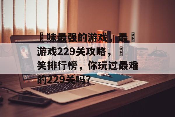 囧味最强的游戏,最囧游戏229关攻略,囧笑排行榜,你玩过最难的229关吗? 囧味最强的游戏,最囧游戏229关攻略,囧笑排行榜,你玩过最难的229关吗?