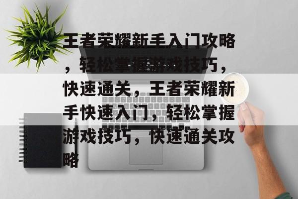 王者荣耀新手入门攻略，轻松掌握游戏技巧，快速通关，王者荣耀新手快速入门，轻松掌握游戏技巧，快速通关攻略