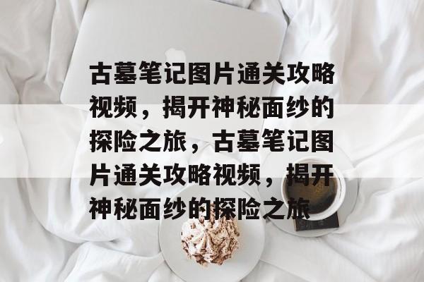 古墓笔记图片通关攻略视频,揭开神秘面纱的探险之旅,古墓笔记图片通关攻略视频,揭开神秘面纱的探险之旅 古墓笔记图片通关攻略视频,揭开神秘面纱的探险之旅,古墓笔记图片通关攻略视频,揭开神秘面纱的探险之旅