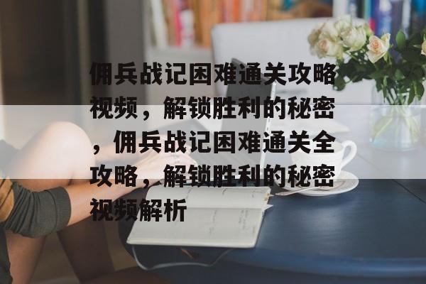 佣兵战记困难通关攻略视频，解锁胜利的秘密，佣兵战记困难通关全攻略，解锁胜利的秘密视频解析