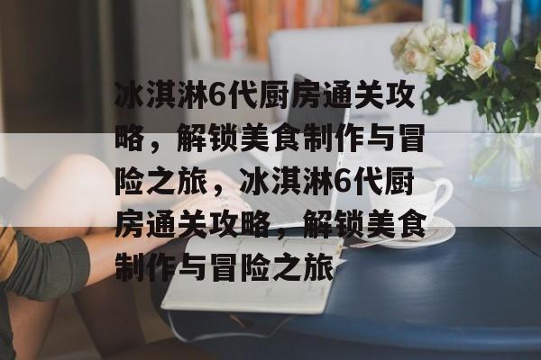 冰淇淋6代厨房通关攻略,解锁美食制作与冒险之旅,冰淇淋6代厨房通关攻略,解锁美食制作与冒险之旅 冰淇淋6代厨房通关攻略,解锁美食制作与冒险之旅,冰淇淋6代厨房通关攻略,解锁美食制作与冒险之旅