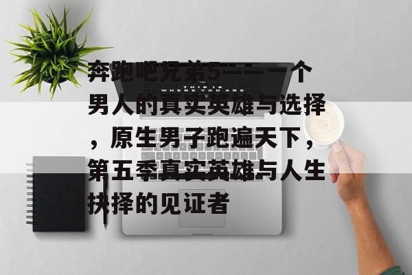 奔跑吧兄弟5——一个男人的真实英雄与选择,原生男子跑遍天下,第五季真实英雄与人生抉择的见证者 奔跑吧兄弟5——一个男人的真实英雄与选择,原生男子跑遍天下,第五季真实英雄与人生抉择的见证者